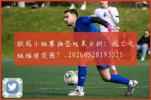 欧冠小组赛抽签结果分析：死亡之组谁将突围？_20260528193321