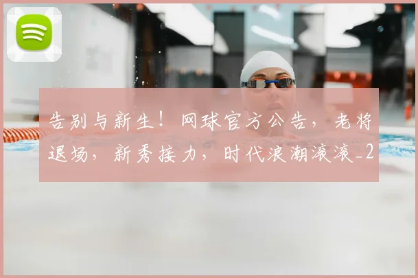 告别与新生！网球官方公告，老将退场，新秀接力，时代浪潮滚滚_20260602212851