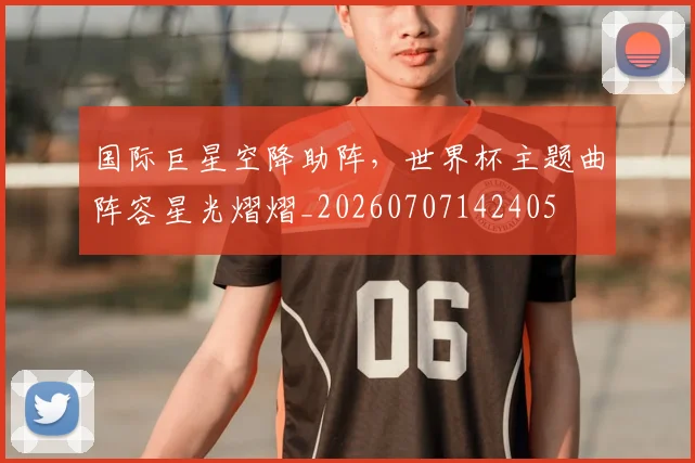 国际巨星空降助阵，世界杯主题曲阵容星光熠熠_20260707142405