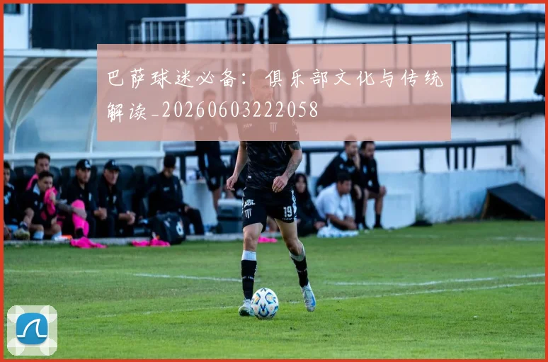巴萨球迷必备：俱乐部文化与传统解读_20260603222058