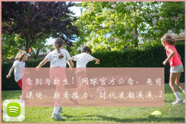 告别与新生!网球官方公告,老将退场,新秀接力,时代浪潮滚滚_20260602212851