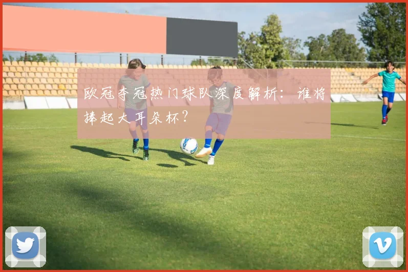 欧冠夺冠热门球队深度解析：谁将捧起大耳朵杯？