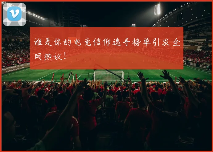 谁是你的电竞信仰选手榜单引发全网热议！