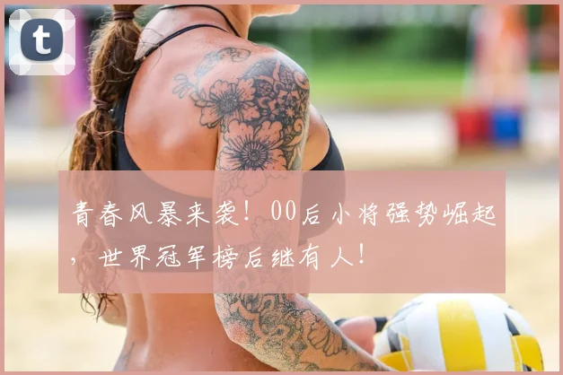 青春风暴来袭！00后小将强势崛起，世界冠军榜后继有人！