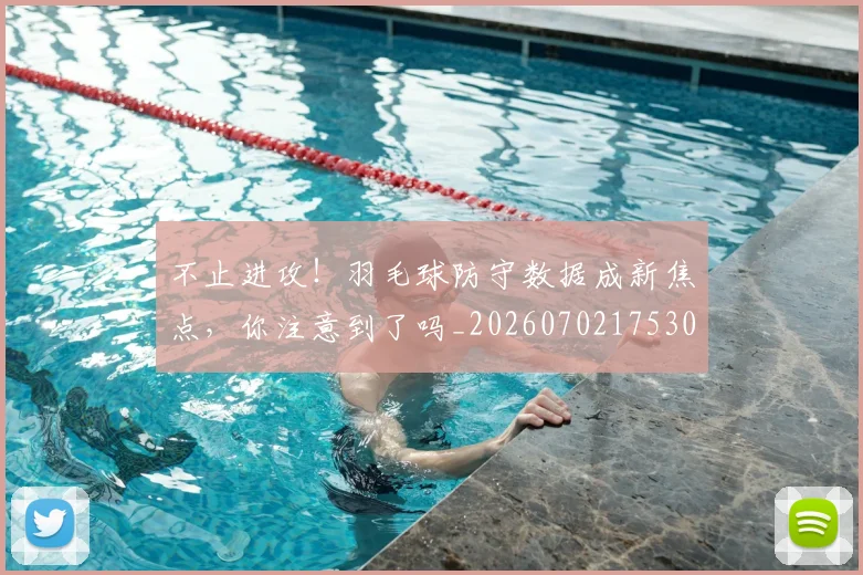 不止进攻！羽毛球防守数据成新焦点，你注意到了吗_20260702175306