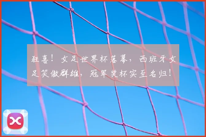 狂喜！女足世界杯落幕，西班牙女足笑傲群雄，冠军奖杯实至名归！_20260606150052