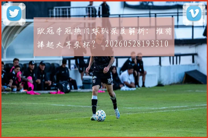 欧冠夺冠热门球队深度解析：谁将捧起大耳朵杯？_20260528193310