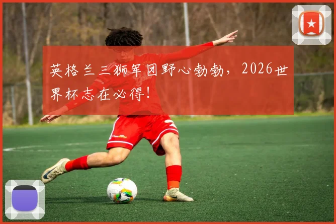 英格兰三狮军团野心勃勃，2026世界杯志在必得！