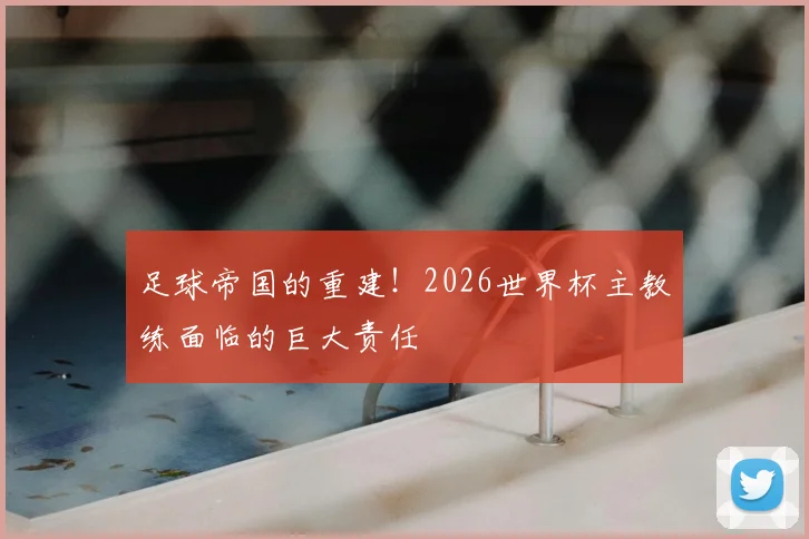 足球帝国的重建！2026世界杯主教练面临的巨大责任