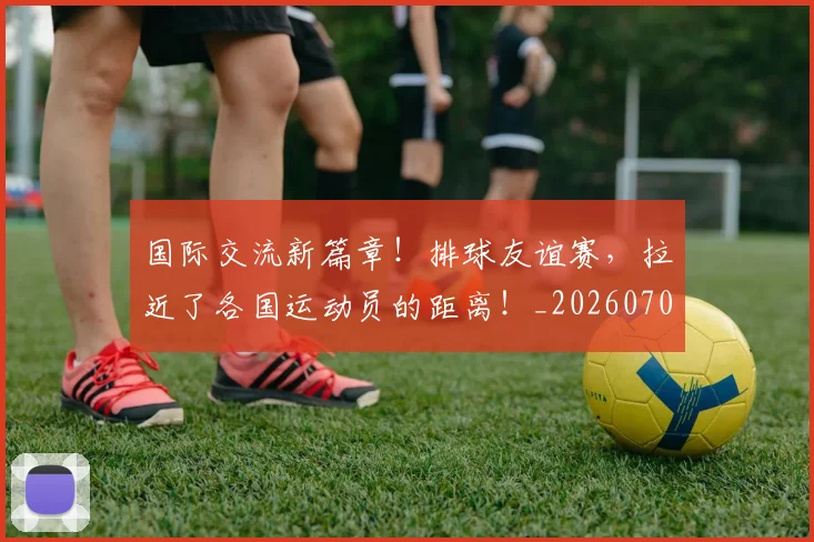 国际交流新篇章!排球友谊赛,拉近了各国运动员的距离!_20260707015941