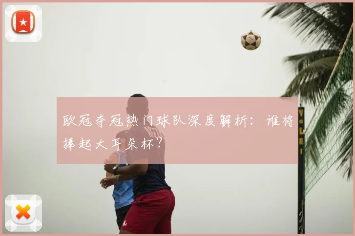 欧冠夺冠热门球队深度解析：谁将捧起大耳朵杯？