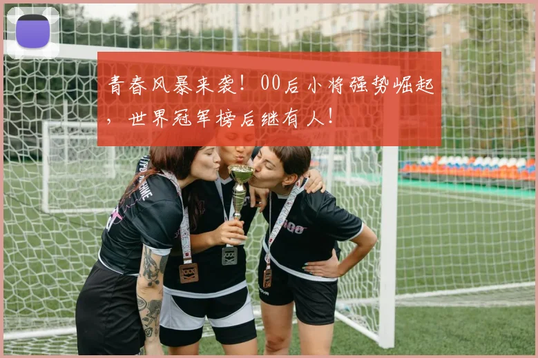 青春风暴来袭！00后小将强势崛起，世界冠军榜后继有人！