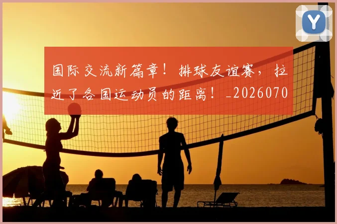 国际交流新篇章！排球友谊赛，拉近了各国运动员的距离！_20260707015941